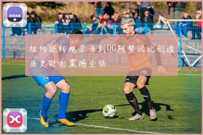 纽约逆转绝杀马刺OG阿努诺比创造历史时刻震撼全场