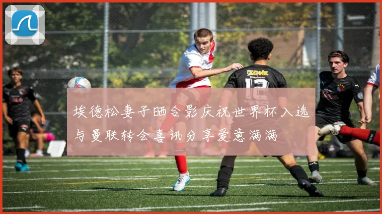 埃德松妻子晒合影庆祝世界杯入选与曼联转会喜讯分享爱意满满