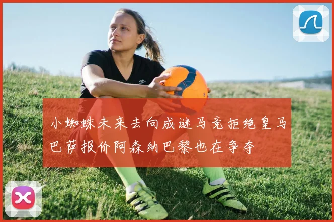 小蜘蛛未来去向成谜马竞拒绝皇马巴萨报价阿森纳巴黎也在争夺