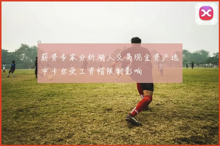 薪资专家分析湖人交易现金资产选中卡尔受工资帽限制影响
