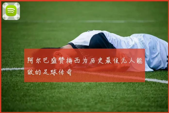 阿尔巴盛赞梅西为历史最佳无人能敌的足球传奇