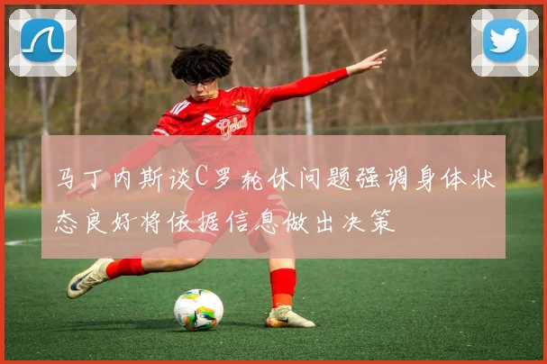 马丁内斯谈C罗轮休问题强调身体状态良好将依据信息做出决策