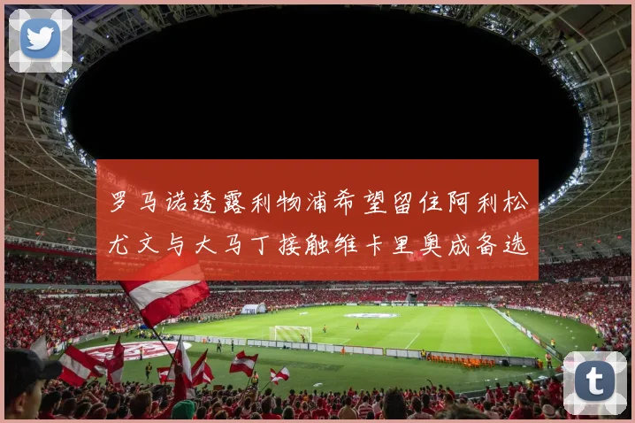 罗马诺透露利物浦希望留住阿利松尤文与大马丁接触维卡里奥成备选