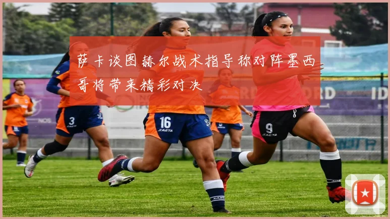 萨卡谈图赫尔战术指导称对阵墨西哥将带来精彩对决