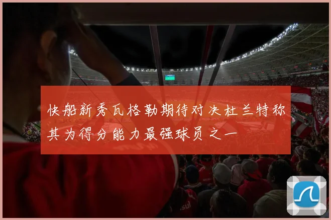快船新秀瓦格勒期待对决杜兰特称其为得分能力最强球员之一