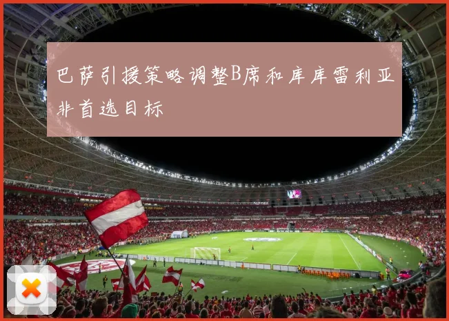 巴萨引援策略调整B席和库库雷利亚非首选目标